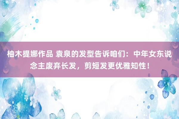 柚木提娜作品 袁泉的发型告诉咱们：中年女东说念主废弃长发，剪短发更优雅知性！