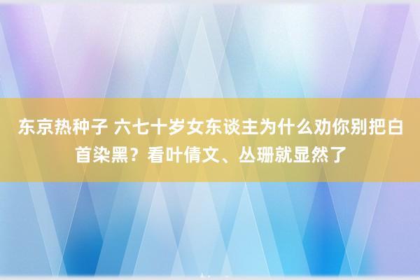 东京热种子 六七十岁女东谈主为什么劝你别把白首染黑？看叶倩文、丛珊就显然了