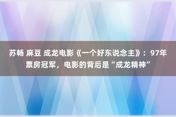 苏畅 麻豆 成龙电影《一个好东说念主》：97年票房冠军，电影的背后是“成龙精神”