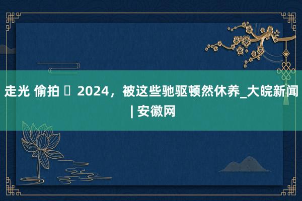 走光 偷拍 ​2024，被这些驰驱顿然休养_大皖新闻 | 安徽网