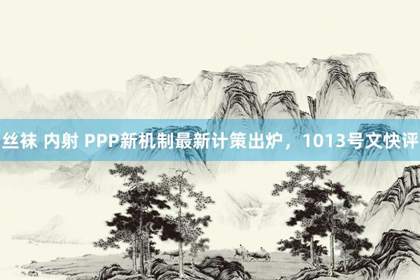 丝袜 内射 PPP新机制最新计策出炉，1013号文快评