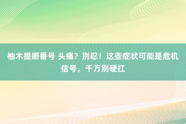 柚木提娜番号 头痛？别忍！这些症状可能是危机信号，千万别硬扛