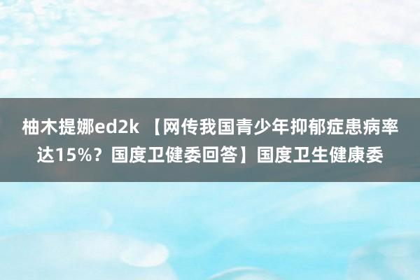 柚木提娜ed2k 【网传我国青少年抑郁症患病率达15%？国度卫健委回答】国度卫生健康委