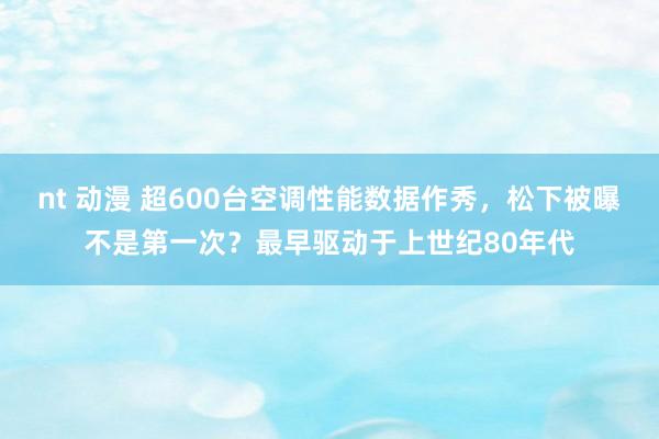 nt 动漫 超600台空调性能数据作秀，松下被曝不是第一次？最早驱动于上世纪80年代