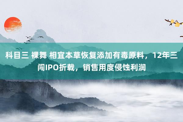 科目三 裸舞 相宜本草恢复添加有毒原料，12年三闯IPO折戟，销售用度侵蚀利润