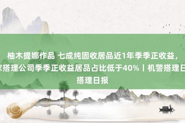 柚木提娜作品 七成纯固收居品近1年季季正收益，3家搭理公司季季正收益居品占比低于40%丨机警搭理日报