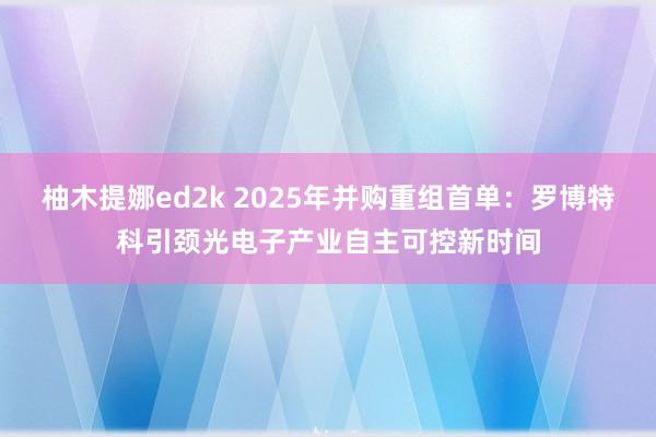 柚木提娜ed2k 2025年并购重组首单：罗博特科引颈光电子产业自主可控新时间