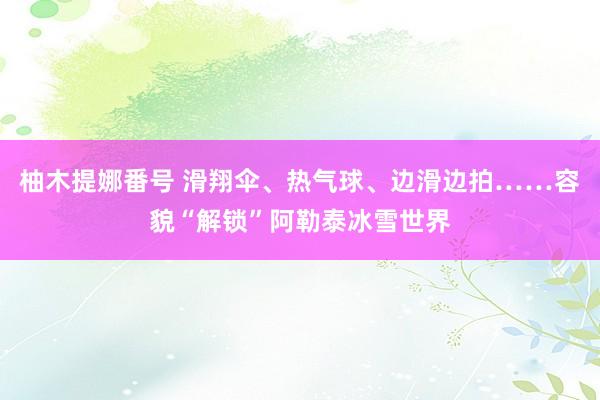 柚木提娜番号 滑翔伞、热气球、边滑边拍……容貌“解锁”阿勒泰冰雪世界