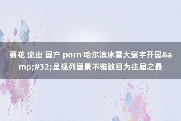 菊花 流出 国产 porn 哈尔滨冰雪大寰宇开园&#32;呈现列国景不雅数目为往届之最