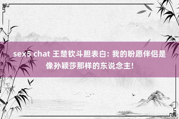 sex5 chat 王楚钦斗胆表白: 我的盼愿伴侣是像孙颖莎那样的东说念主!