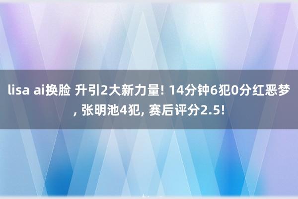 lisa ai换脸 升引2大新力量! 14分钟6犯0分红恶梦， 张明池4犯， 赛后评分2.5!