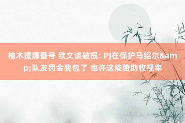 柚木提娜番号 欧文谈破损: PJ在保护马绍尔&队友罚金我包了 也许这能赞助收视率