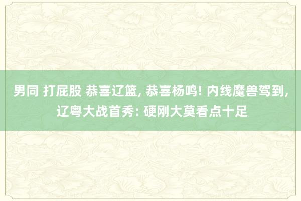 男同 打屁股 恭喜辽篮， 恭喜杨鸣! 内线魔兽驾到， 辽粤大战首秀: 硬刚大莫看点十足