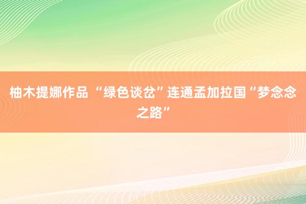 柚木提娜作品 “绿色谈岔”连通孟加拉国“梦念念之路”