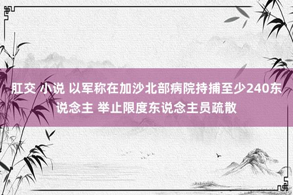 肛交 小说 以军称在加沙北部病院持捕至少240东说念主 举止限度东说念主员疏散