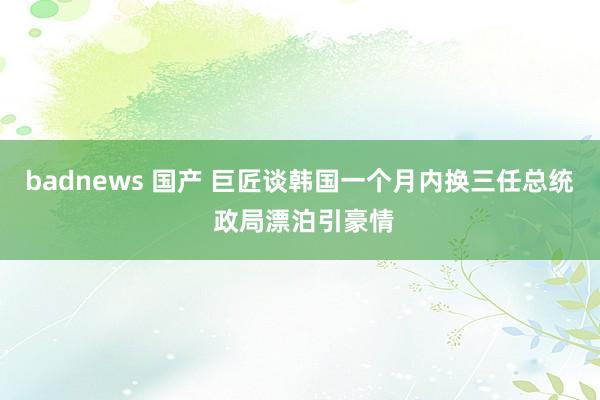 badnews 国产 巨匠谈韩国一个月内换三任总统 政局漂泊引豪情