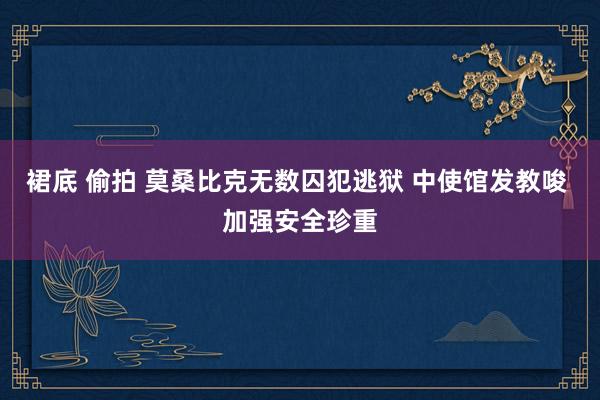 裙底 偷拍 莫桑比克无数囚犯逃狱 中使馆发教唆 加强安全珍重