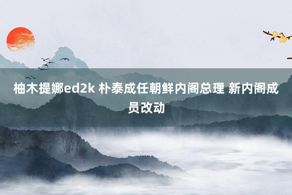 柚木提娜ed2k 朴泰成任朝鲜内阁总理 新内阁成员改动