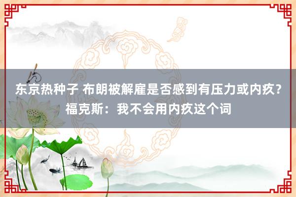 东京热种子 布朗被解雇是否感到有压力或内疚？福克斯：我不会用内疚这个词