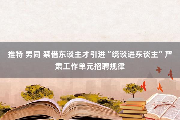 推特 男同 禁借东谈主才引进“绕谈进东谈主”严肃工作单元招聘规律