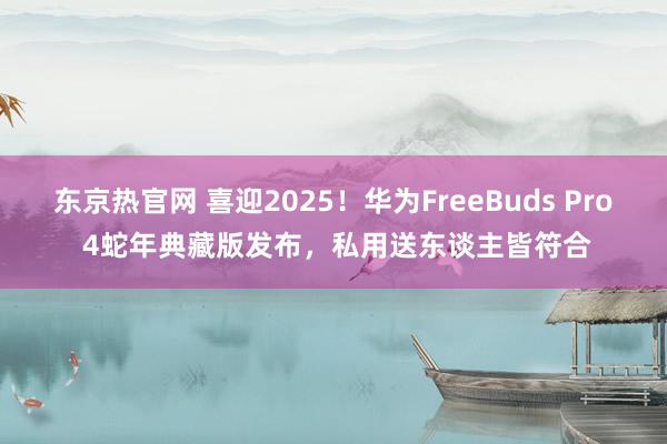 东京热官网 喜迎2025！华为FreeBuds Pro 4蛇年典藏版发布，私用送东谈主皆符合