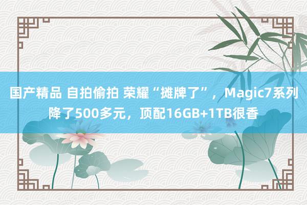 国产精品 自拍偷拍 荣耀“摊牌了”，Magic7系列降了500多元，顶配16GB+1TB很香