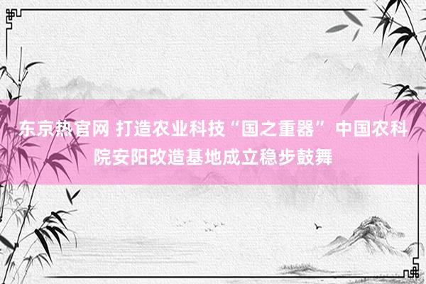 东京热官网 打造农业科技“国之重器” 中国农科院安阳改造基地成立稳步鼓舞