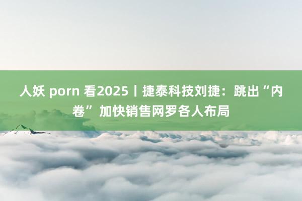 人妖 porn 看2025丨捷泰科技刘捷：跳出“内卷” 加快销售网罗各人布局