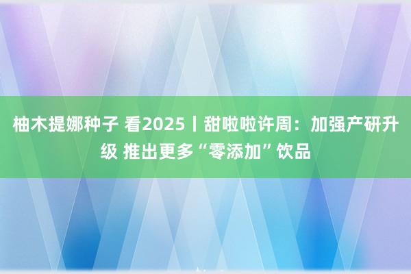 柚木提娜种子 看2025丨甜啦啦许周：加强产研升级 推出更多“零添加”饮品