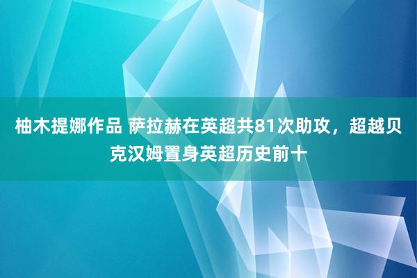 柚木提娜作品 萨拉赫在英超共81次助攻，超越贝克汉姆置身英超历史前十