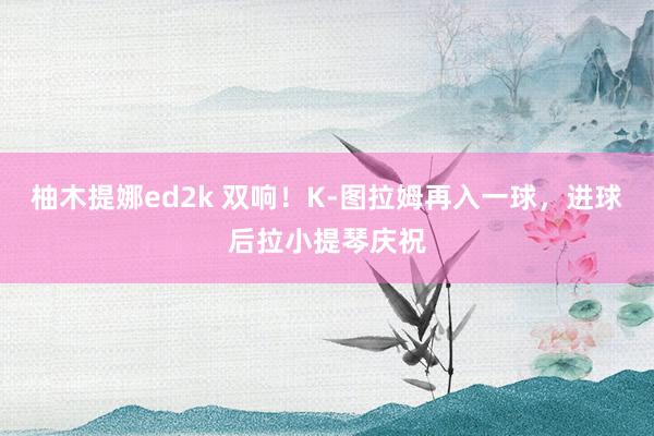 柚木提娜ed2k 双响！K-图拉姆再入一球，进球后拉小提琴庆祝