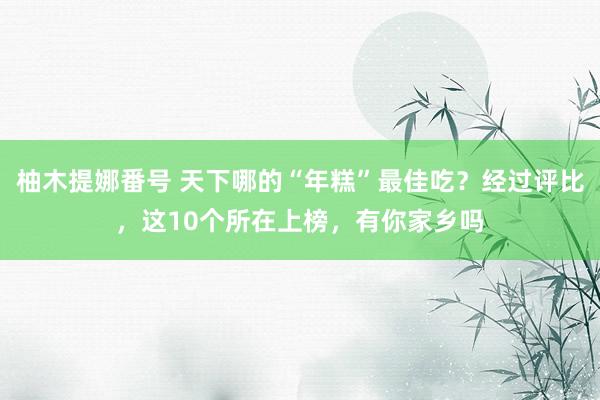 柚木提娜番号 天下哪的“年糕”最佳吃？经过评比，这10个所在上榜，有你家乡吗