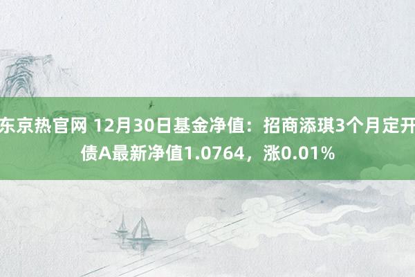 东京热官网 12月30日基金净值：招商添琪3个月定开债A最新净值1.0764，涨0.01%