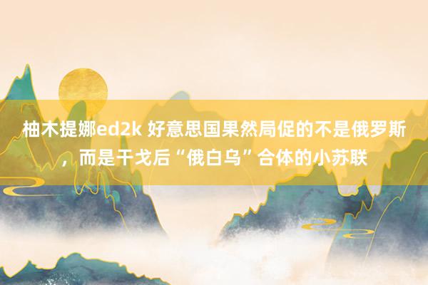 柚木提娜ed2k 好意思国果然局促的不是俄罗斯，而是干戈后“俄白乌”合体的小苏联