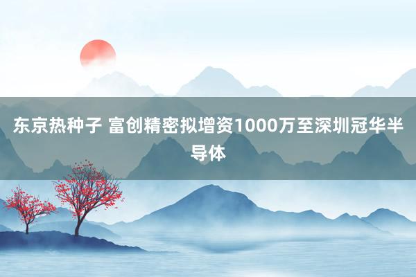 东京热种子 富创精密拟增资1000万至深圳冠华半导体