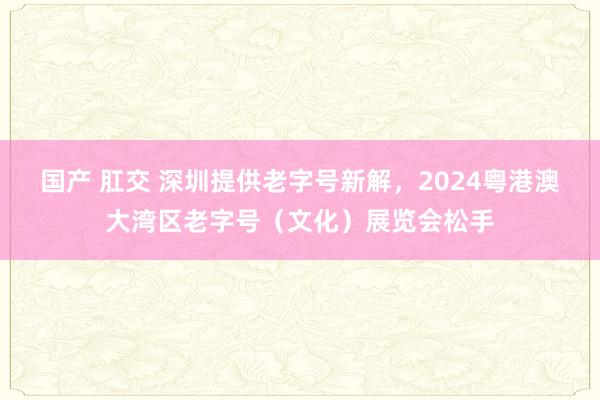 国产 肛交 深圳提供老字号新解，2024粤港澳大湾区老字号（文化）展览会松手