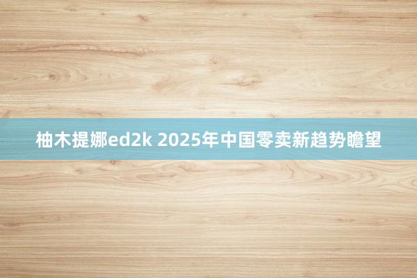 柚木提娜ed2k 2025年中国零卖新趋势瞻望