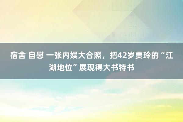 宿舍 自慰 一张内娱大合照，把42岁贾玲的“江湖地位”展现得大书特书