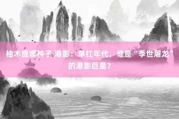 柚木提娜种子 港影：单扛年代，谁是“季世屠龙”的港影巨星？