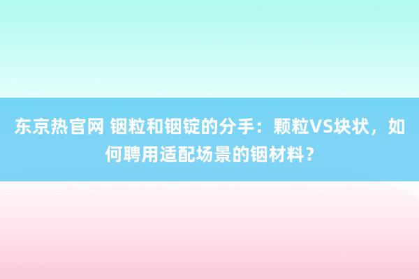 东京热官网 铟粒和铟锭的分手：颗粒VS块状，如何聘用适配场景的铟材料？