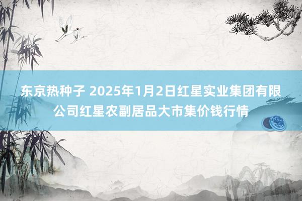 东京热种子 2025年1月2日红星实业集团有限公司红星农副居品大市集价钱行情