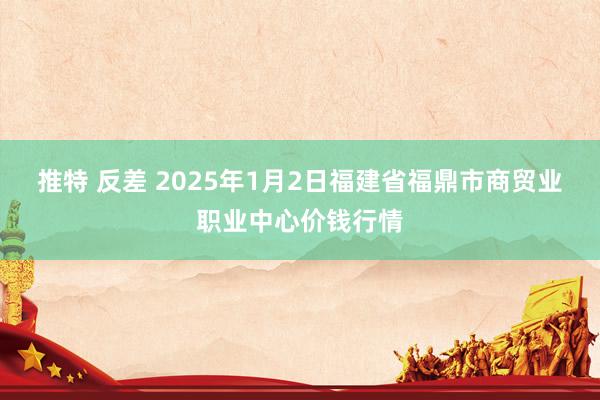 推特 反差 2025年1月2日福建省福鼎市商贸业职业中心价钱行情