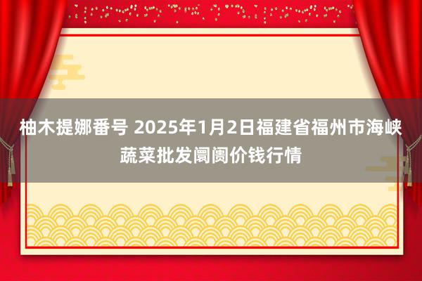 柚木提娜番号 2025年1月2日福建省福州市海峡蔬菜批发阛阓价钱行情