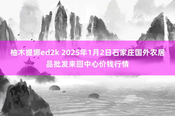 柚木提娜ed2k 2025年1月2日石家庄国外农居品批发来回中心价钱行情