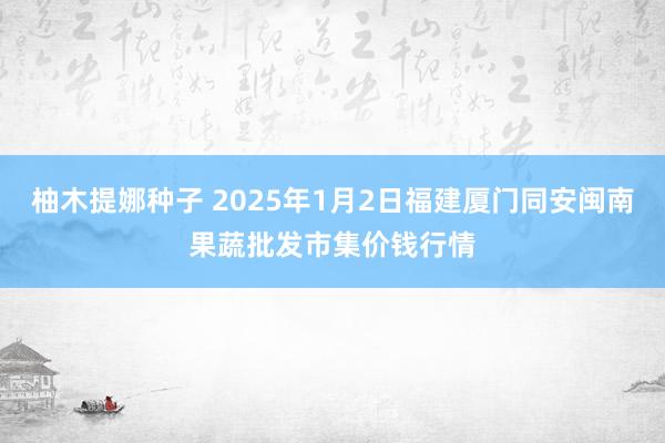 柚木提娜种子 2025年1月2日福建厦门同安闽南果蔬批发市集价钱行情