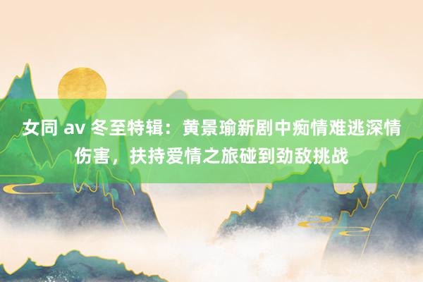 女同 av 冬至特辑：黄景瑜新剧中痴情难逃深情伤害，扶持爱情之旅碰到劲敌挑战