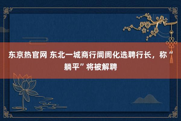 东京热官网 东北一城商行阛阓化选聘行长，称“躺平”将被解聘