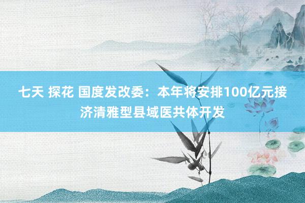 七天 探花 国度发改委：本年将安排100亿元接济清雅型县域医共体开发