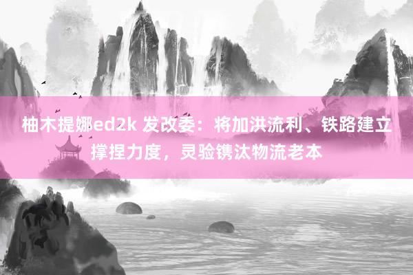 柚木提娜ed2k 发改委：将加洪流利、铁路建立撑捏力度，灵验镌汰物流老本