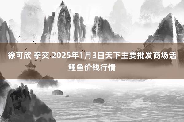 徐可欣 拳交 2025年1月3日天下主要批发商场活鲤鱼价钱行情